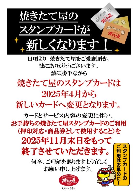 焼きたて屋のスタンプカードが新しくなります！日頃より焼きたて屋をご愛顧いただき、誠にありがとうございます。誠に勝手ながら焼きたて屋のスタンプカードは2025年4月から新しいカードへ変更となります。カードとサービス内容の変更に伴い、お手持ちの焼きたて屋スタンプカードのご利用（押印対応・商品券として使用すること）を2025年11月末をもって終了させていただきます。何卒、ご理解を賜りますようよろしくお願い申し上げます。スタンプカードのご利用はお早めに！
